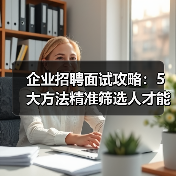 企业招聘面试攻略：5大方法精准筛选人才能力与稳定性（图1）